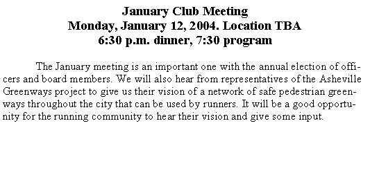 Text Box: January Club MeetingMonday, January 12, 2004. Location TBA6:30 p.m. dinner, 7:30 program	The January meeting is an important one with the annual election of officers and board members. We will also hear from representatives of the Asheville Greenways project to give us their vision of a network of safe pedestrian greenways throughout the city that can be used by runners. It will be a good opportunity for the running community to hear their vision and give some input.